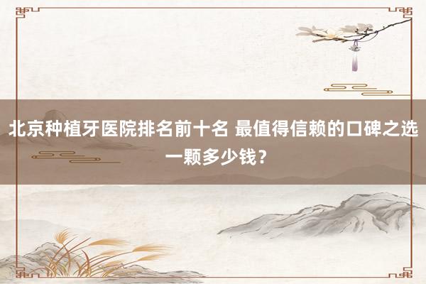 北京种植牙医院排名前十名 最值得信赖的口碑之选 一颗多少钱？
