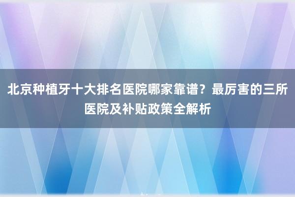 北京种植牙十大排名医院哪家靠谱？最厉害的三所医院及补贴政策全解析