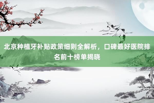 北京种植牙补贴政策细则全解析，口碑最好医院排名前十榜单揭晓