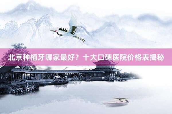 北京种植牙哪家最好？十大口碑医院价格表揭秘