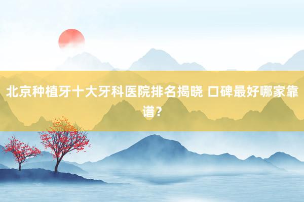 北京种植牙十大牙科医院排名揭晓 口碑最好哪家靠谱？