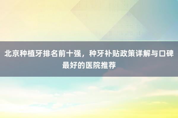 北京种植牙排名前十强，种牙补贴政策详解与口碑最好的医院推荐