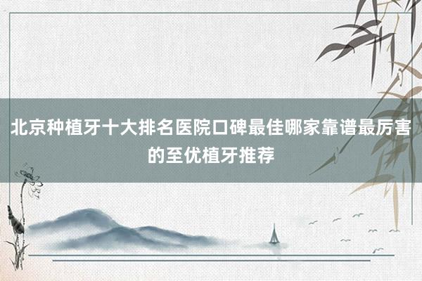 北京种植牙十大排名医院口碑最佳哪家靠谱最厉害的至优植牙推荐