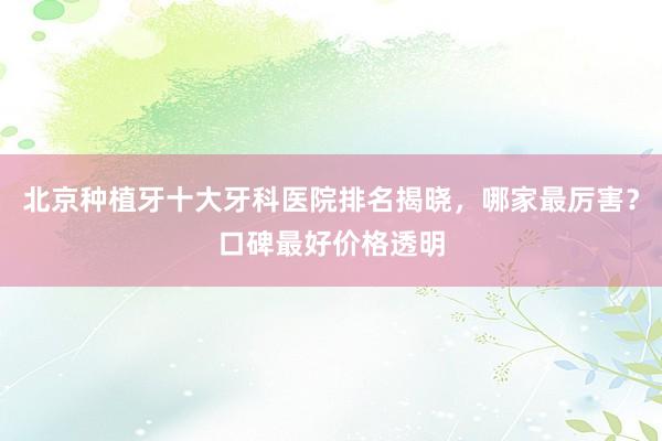 北京种植牙十大牙科医院排名揭晓，哪家最厉害？口碑最好价格透明