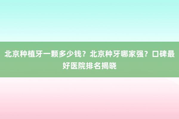 北京种植牙一颗多少钱？北京种牙哪家强？口碑最好医院排名揭晓