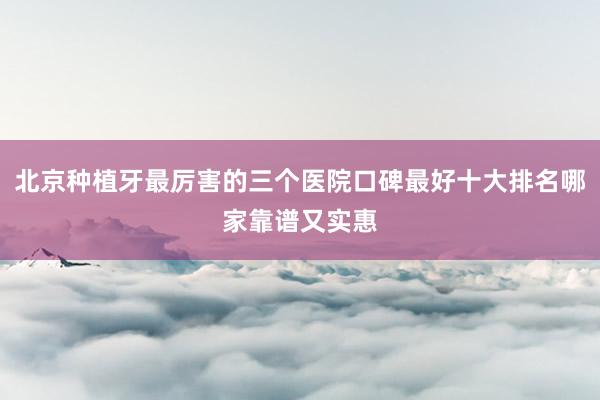 北京种植牙最厉害的三个医院口碑最好十大排名哪家靠谱又实惠