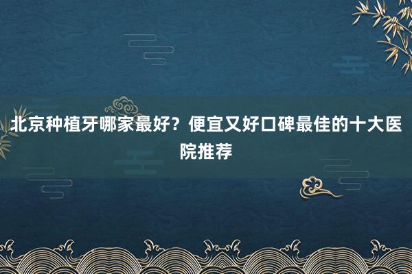 北京种植牙哪家最好？便宜又好口碑最佳的十大医院推荐
