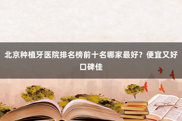 北京种植牙医院排名榜前十名哪家最好？便宜又好口碑佳
