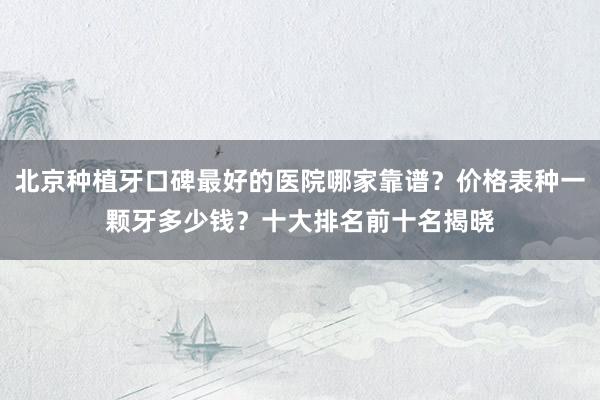 北京种植牙口碑最好的医院哪家靠谱？价格表种一颗牙多少钱？十大排名前十名揭晓