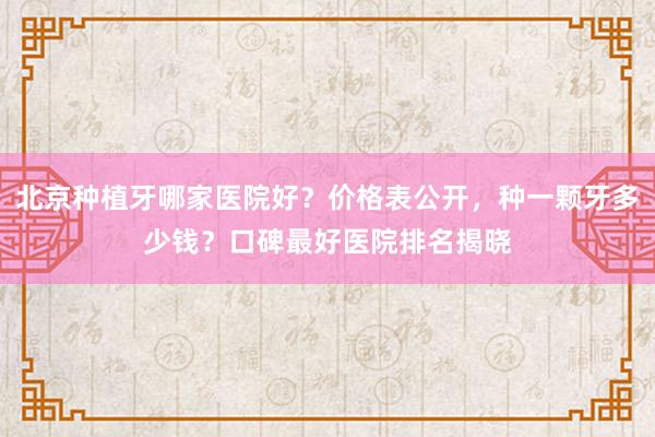 北京种植牙哪家医院好？价格表公开，种一颗牙多少钱？口碑最好医院排名揭晓