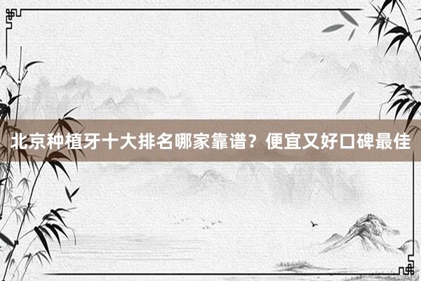 北京种植牙十大排名哪家靠谱？便宜又好口碑最佳