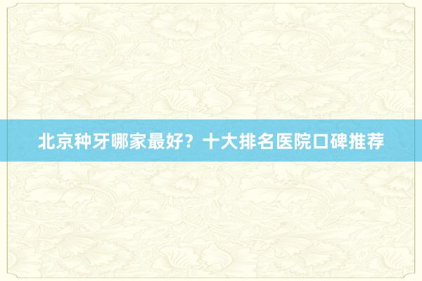 北京种牙哪家最好？十大排名医院口碑推荐