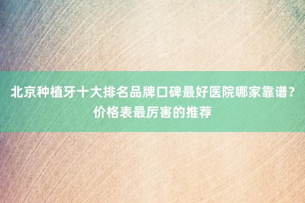 北京种植牙十大排名品牌口碑最好医院哪家靠谱？价格表最厉害的推荐