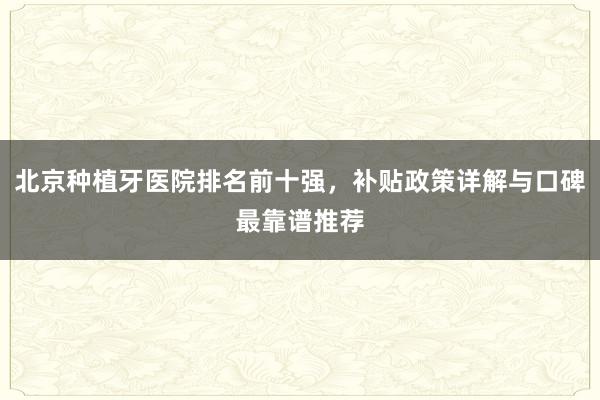 北京种植牙医院排名前十强，补贴政策详解与口碑最靠谱推荐