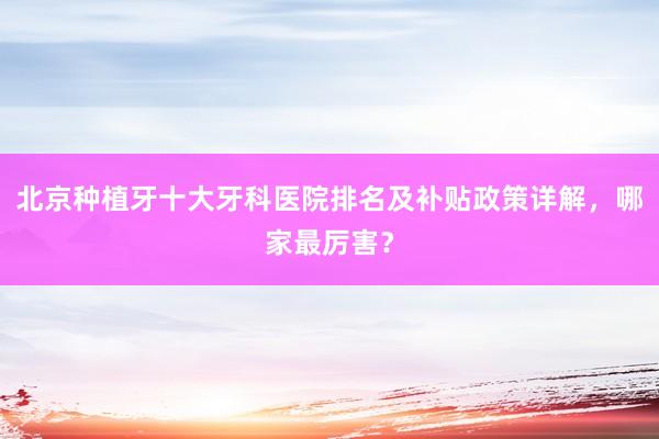 北京种植牙十大牙科医院排名及补贴政策详解，哪家最厉害？