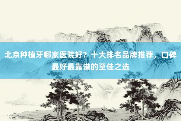 北京种植牙哪家医院好？十大排名品牌推荐，口碑最好最靠谱的至佳之选