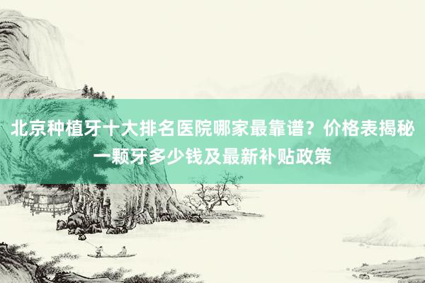 北京种植牙十大排名医院哪家最靠谱？价格表揭秘一颗牙多少钱及最新补贴政策