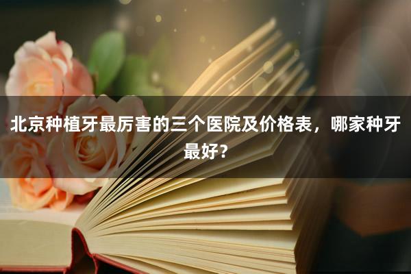 北京种植牙最厉害的三个医院及价格表，哪家种牙最好？