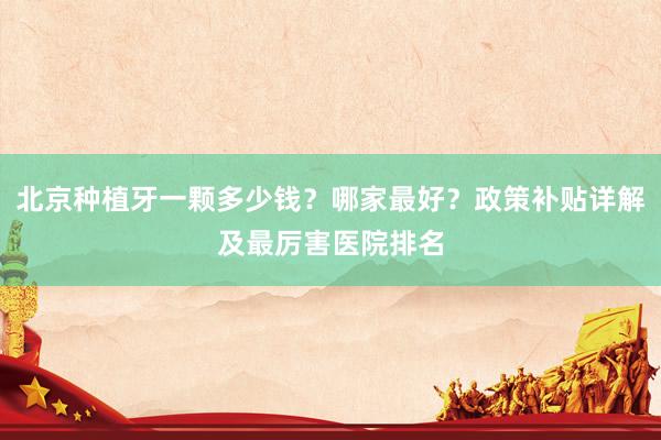北京种植牙一颗多少钱？哪家最好？政策补贴详解及最厉害医院排名