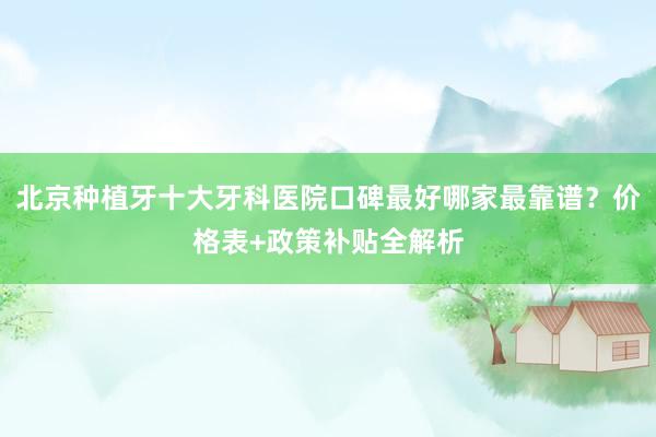 北京种植牙十大牙科医院口碑最好哪家最靠谱？价格表+政策补贴全解析
