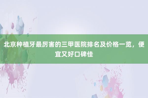 北京种植牙最厉害的三甲医院排名及价格一览，便宜又好口碑佳