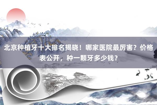 北京种植牙十大排名揭晓！哪家医院最厉害？价格表公开，种一颗牙多少钱？