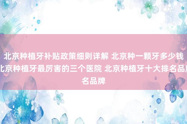 北京种植牙补贴政策细则详解 北京种一颗牙多少钱 北京种植牙最厉害的三个医院 北京种植牙十大排名品牌