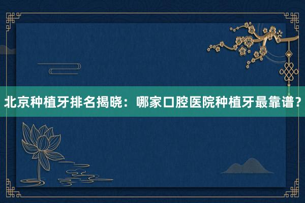北京种植牙排名揭晓：哪家口腔医院种植牙最靠谱？