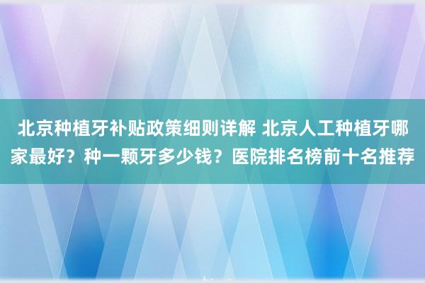 北京种植牙补贴政策细则详解 北京人工种植牙哪家最好？种一颗牙多少钱？医院排名榜前十名推荐
