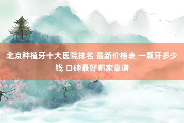 北京种植牙十大医院排名 最新价格表 一颗牙多少钱 口碑最好哪家靠谱