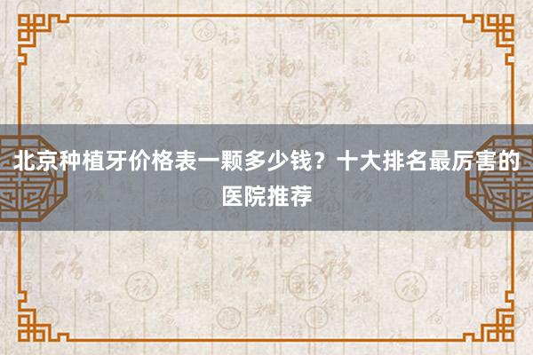 北京种植牙价格表一颗多少钱？十大排名最厉害的医院推荐