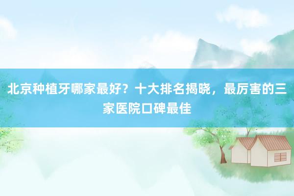 北京种植牙哪家最好？十大排名揭晓，最厉害的三家医院口碑最佳