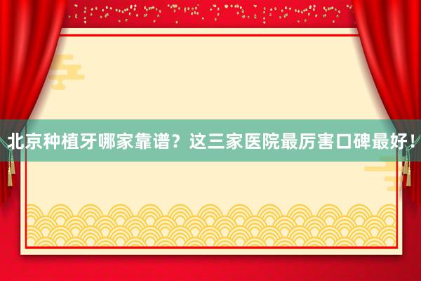 北京种植牙哪家靠谱？这三家医院最厉害口碑最好！