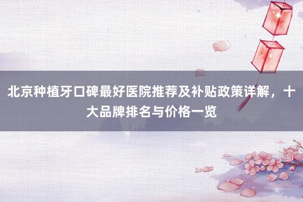 北京种植牙口碑最好医院推荐及补贴政策详解，十大品牌排名与价格一览