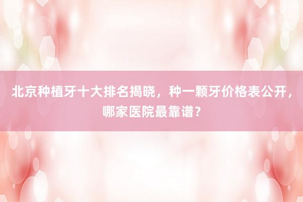 北京种植牙十大排名揭晓，种一颗牙价格表公开，哪家医院最靠谱？