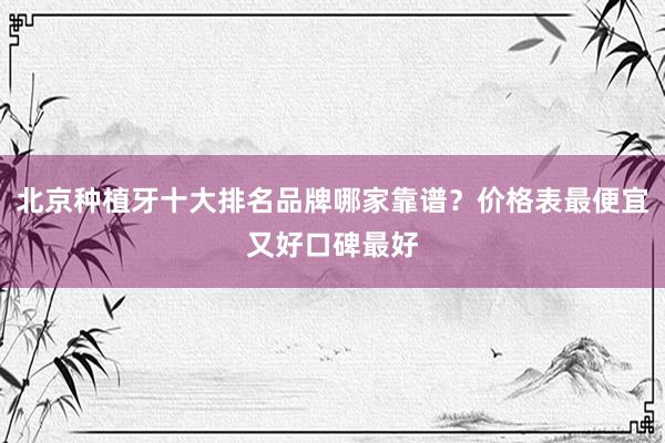 北京种植牙十大排名品牌哪家靠谱？价格表最便宜又好口碑最好