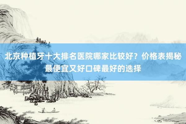 北京种植牙十大排名医院哪家比较好？价格表揭秘最便宜又好口碑最好的选择