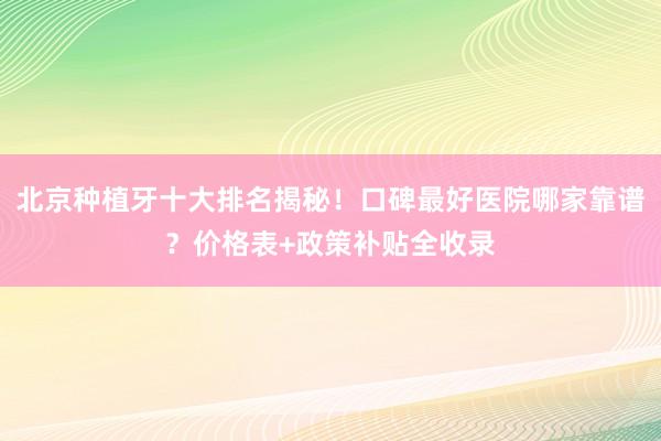 北京种植牙十大排名揭秘！口碑最好医院哪家靠谱？价格表+政策补贴全收录