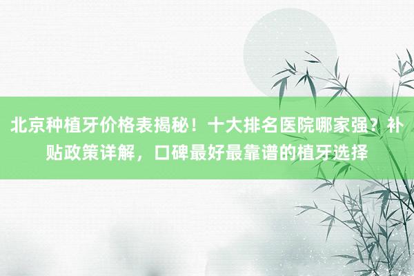 北京种植牙价格表揭秘！十大排名医院哪家强？补贴政策详解，口碑最好最靠谱的植牙选择