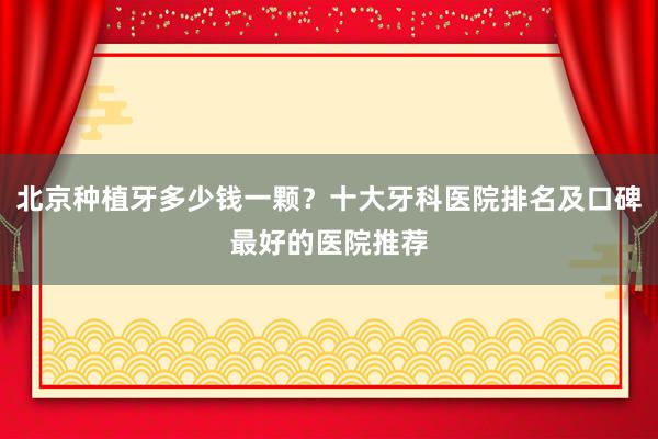 北京种植牙多少钱一颗？十大牙科医院排名及口碑最好的医院推荐