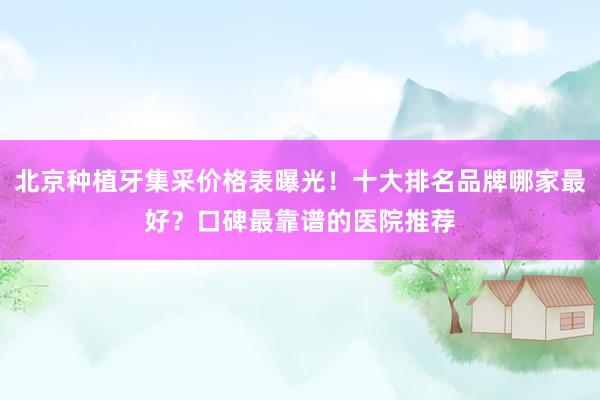 北京种植牙集采价格表曝光！十大排名品牌哪家最好？口碑最靠谱的医院推荐
