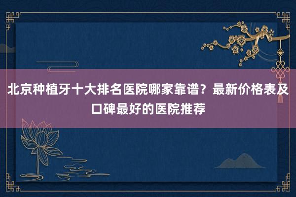 北京种植牙十大排名医院哪家靠谱？最新价格表及口碑最好的医院推荐