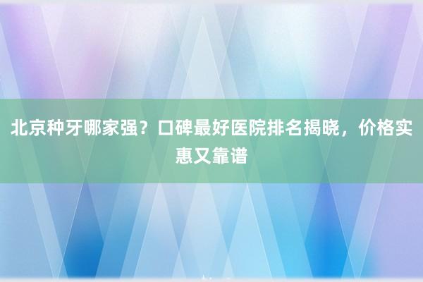 北京种牙哪家强？口碑最好医院排名揭晓，价格实惠又靠谱