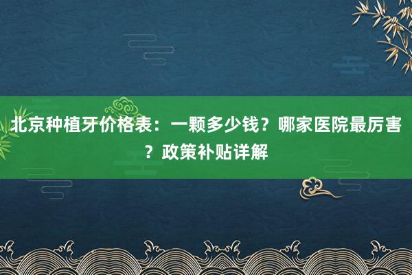 北京种植牙价格表：一颗多少钱？哪家医院最厉害？政策补贴详解