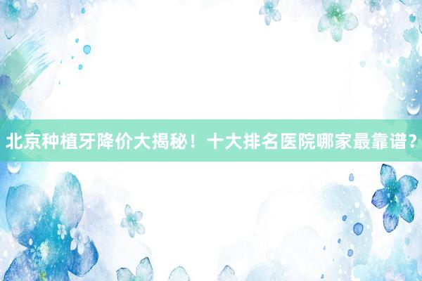 北京种植牙降价大揭秘！十大排名医院哪家最靠谱？