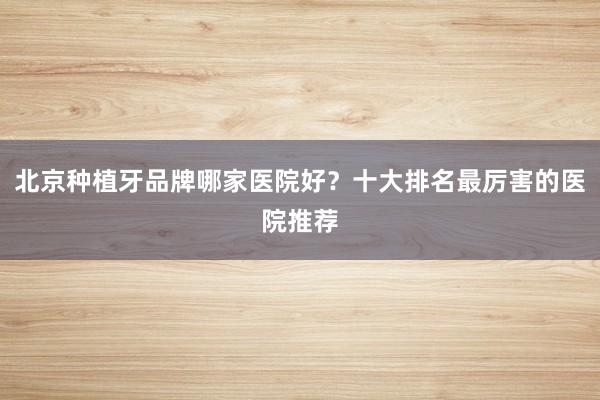 北京种植牙品牌哪家医院好？十大排名最厉害的医院推荐