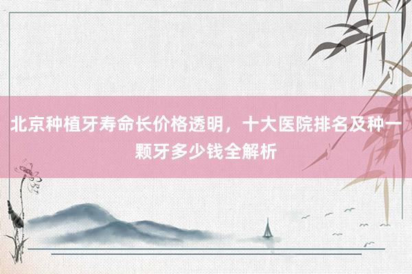 北京种植牙寿命长价格透明，十大医院排名及种一颗牙多少钱全解析