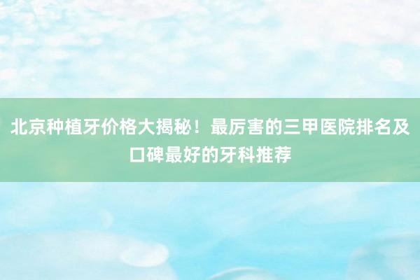 北京种植牙价格大揭秘！最厉害的三甲医院排名及口碑最好的牙科推荐