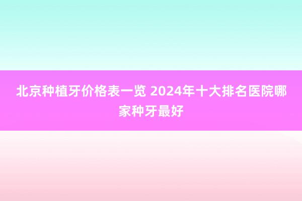 北京种植牙价格表一览 2024年十大排名医院哪家种牙最好