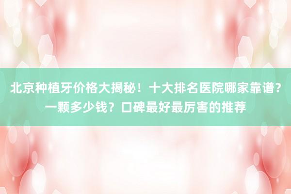 北京种植牙价格大揭秘！十大排名医院哪家靠谱？一颗多少钱？口碑最好最厉害的推荐